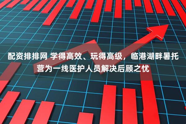 配资排排网 学得高效、玩得高级,临港湖畔暑托营为一线医护人员解决后顾之忧