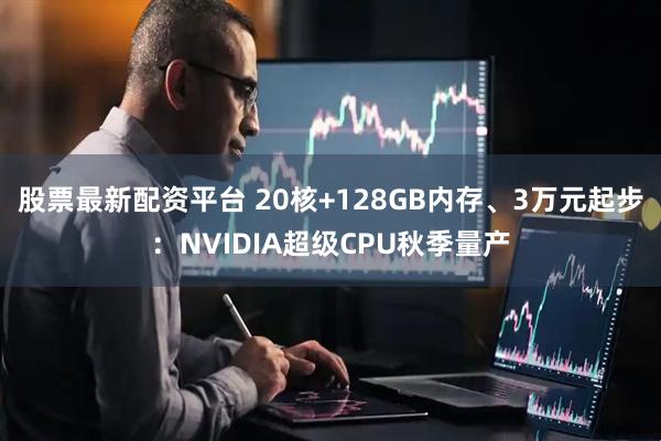 股票最新配资平台 20核+128GB内存、3万元起步:NVIDIA超级CPU秋季量产