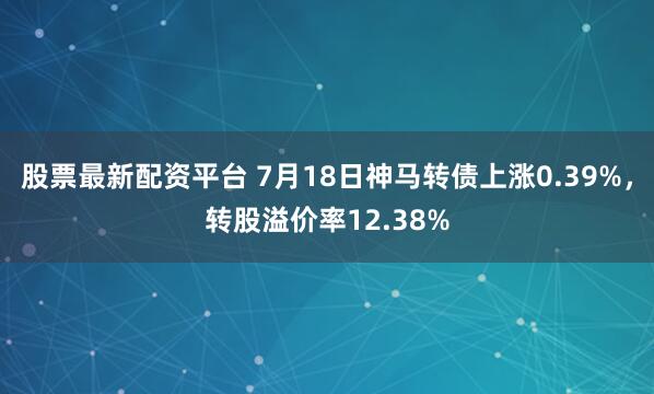 股票最新配资平台 7月18日神马转债上涨0.39%，转股溢价率12.38%