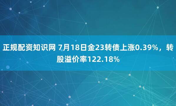 正规配资知识网 7月18日金23转债上涨0.39%，转股溢价率122.18%