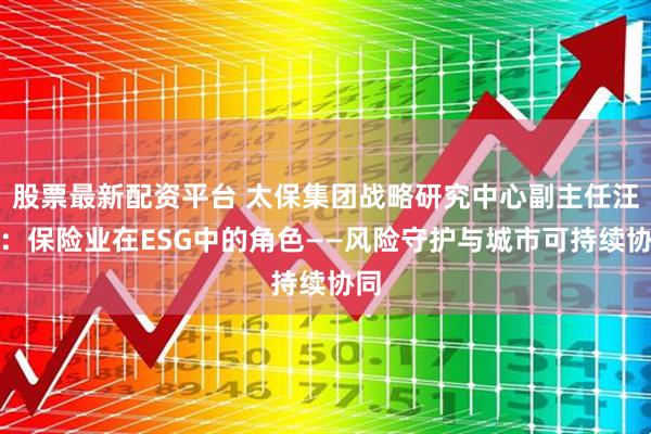 股票最新配资平台 太保集团战略研究中心副主任汪倩：保险业在ESG中的角色——风险守护与城市可持续协同