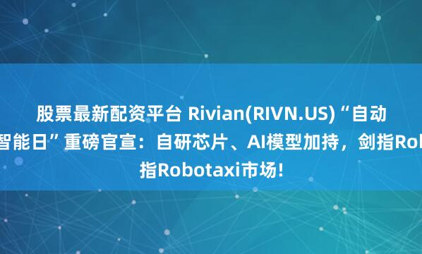 股票最新配资平台 Rivian(RIVN.US)“自动驾驶与人工智能日”重磅官宣:自研芯片、AI模型加持,剑指Robotaxi市场!