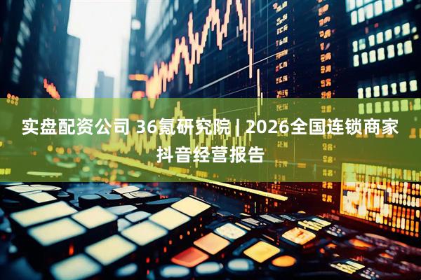 实盘配资公司 36氪研究院 | 2026全国连锁商家抖音经营报告