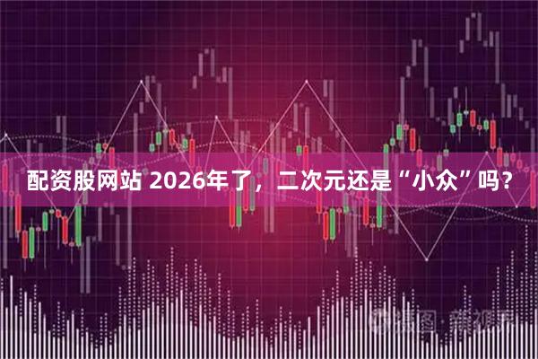 配资股网站 2026年了,二次元还是“小众”吗?