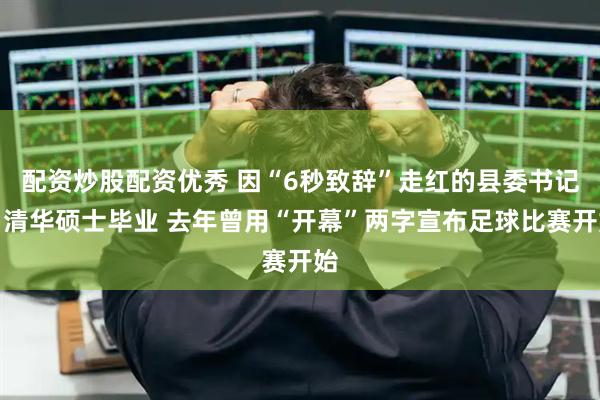 配资炒股配资优秀 因“6秒致辞”走红的县委书记：清华硕士毕业 去年曾用“开幕”两字宣布足球比赛开始