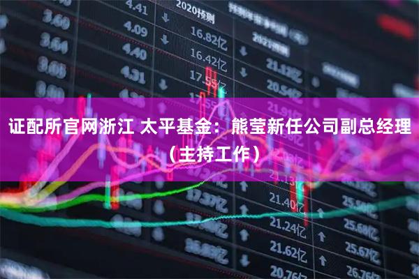 证配所官网浙江 太平基金：熊莹新任公司副总经理（主持工作）