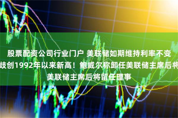 股票配资公司行业门户 美联储如期维持利率不变，内部分歧创1992年以来新高！鲍威尔称卸任美联储主席后将留任理事