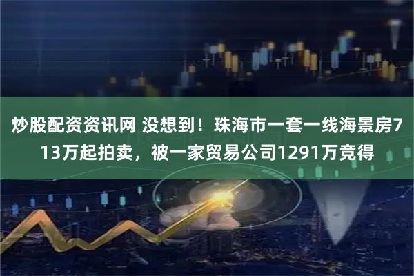 炒股配资资讯网 没想到！珠海市一套一线海景房713万起拍卖，被一家贸易公司1291万竞得