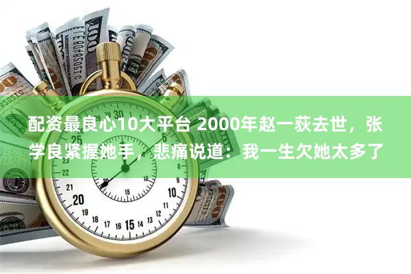 配资最良心10大平台 2000年赵一荻去世,张学良紧握她手,悲痛说道:我一生欠她太多了