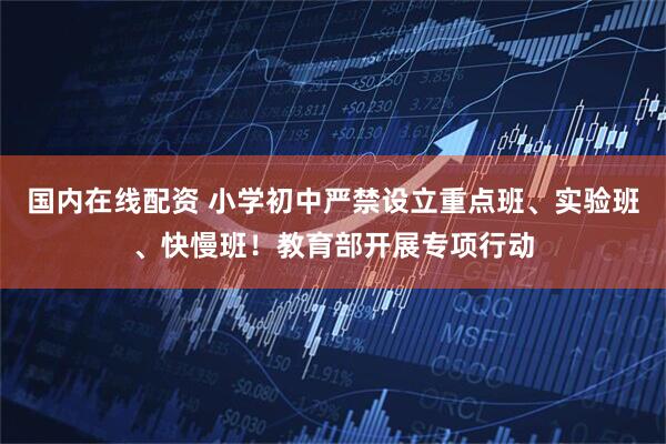 国内在线配资 小学初中严禁设立重点班、实验班、快慢班！教育部开展专项行动