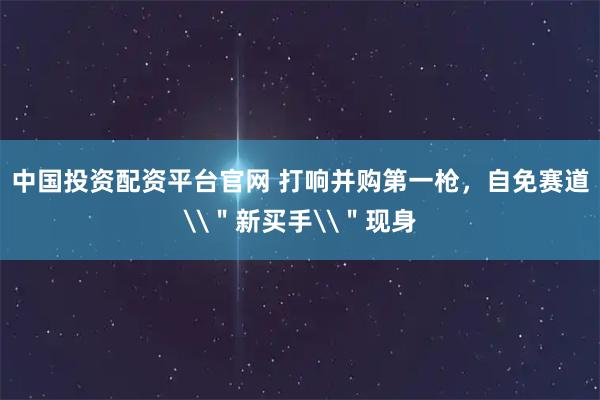 中国投资配资平台官网 打响并购第一枪，自免赛道\＂新买手\＂现身