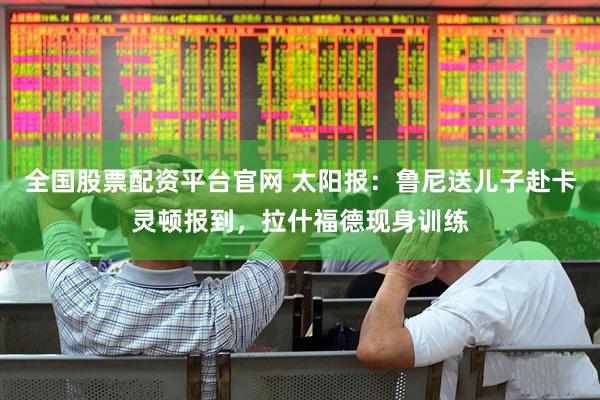 全国股票配资平台官网 太阳报:鲁尼送儿子赴卡灵顿报到,拉什福德现身训练