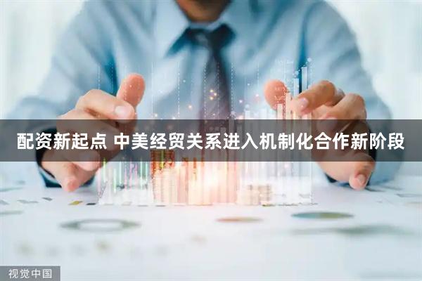 配资新起点 中美经贸关系进入机制化合作新阶段