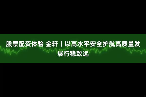 股票配资体验 金轩丨以高水平安全护航高质量发展行稳致远